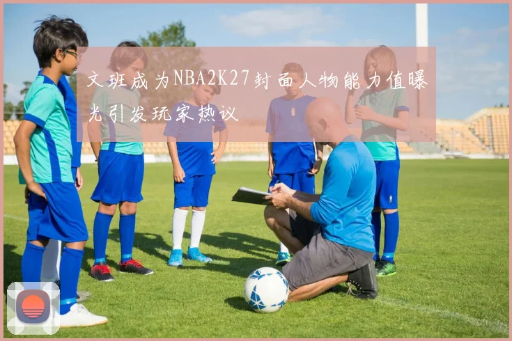 文班成为NBA2K27封面人物能力值曝光引发玩家热议
