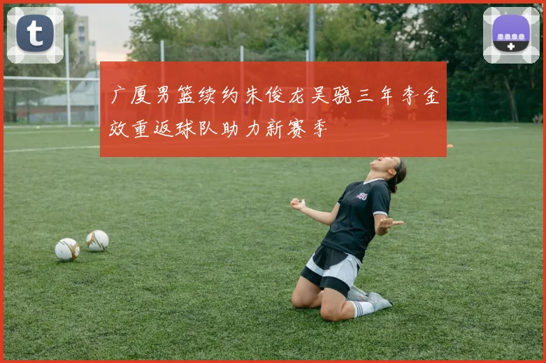 广厦男篮续约朱俊龙吴骁三年李金效重返球队助力新赛季