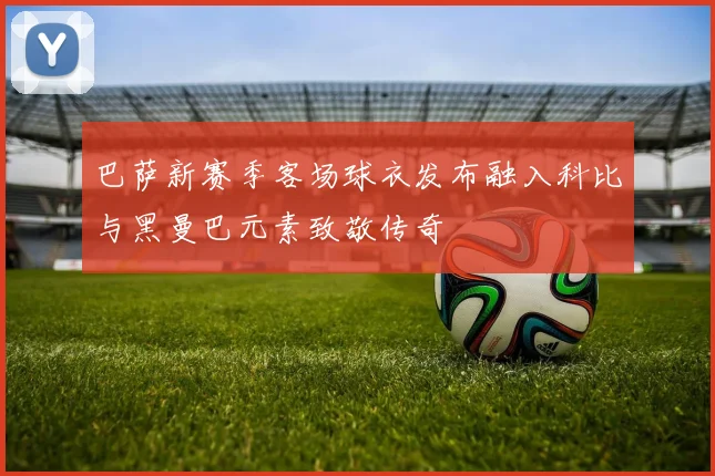 巴萨新赛季客场球衣发布融入科比与黑曼巴元素致敬传奇